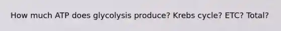How much ATP does glycolysis produce? Krebs cycle? ETC? Total?