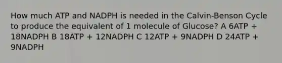 How much ATP and NADPH is needed in the Calvin-Benson Cycle to produce the equivalent of 1 molecule of Glucose? A 6ATP + 18NADPH B 18ATP + 12NADPH C 12ATP + 9NADPH D 24ATP + 9NADPH