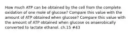 How much ATP can be obtained by the cell from the complete oxidation of one mole of glucose? Compare this value with the amount of ATP obtained when glucose? Compare this value with the amount of ATP obtained when glucose os anaerobically converted to lactate ethanol. ch.15 #43