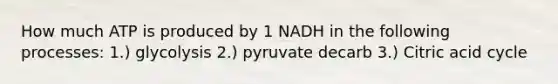 How much ATP is produced by 1 NADH in the following processes: 1.) glycolysis 2.) pyruvate decarb 3.) Citric acid cycle