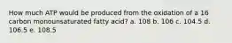 How much ATP would be produced from the oxidation of a 16 carbon monounsaturated fatty acid? a. 108 b. 106 c. 104.5 d. 106.5 e. 108.5