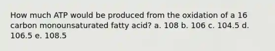 How much ATP would be produced from the oxidation of a 16 carbon monounsaturated fatty acid? a. 108 b. 106 c. 104.5 d. 106.5 e. 108.5