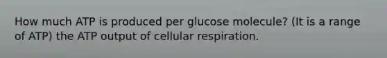 How much ATP is produced per glucose molecule? (It is a range of ATP) the ATP output of cellular respiration.