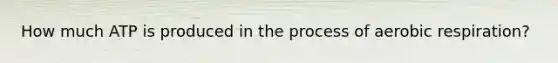 How much ATP is produced in the process of aerobic respiration?