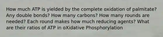 How much ATP is yielded by the complete oxidation of palmitate? Any double bonds? How many carbons? How many rounds are needed? Each round makes how much reducing agents? What are their ratios of ATP in oXidative Phosphorylation