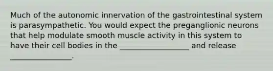 Much of the autonomic innervation of the gastrointestinal system is parasympathetic. You would expect the preganglionic neurons that help modulate smooth muscle activity in this system to have their cell bodies in the __________________ and release ________________.