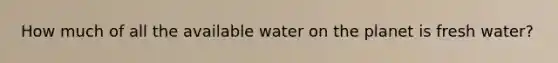 How much of all the available water on the planet is fresh water?