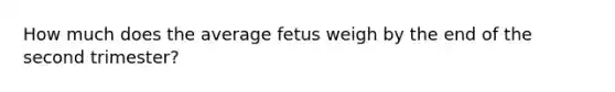 How much does the average fetus weigh by the end of the second trimester?