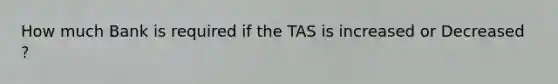 How much Bank is required if the TAS is increased or Decreased ?