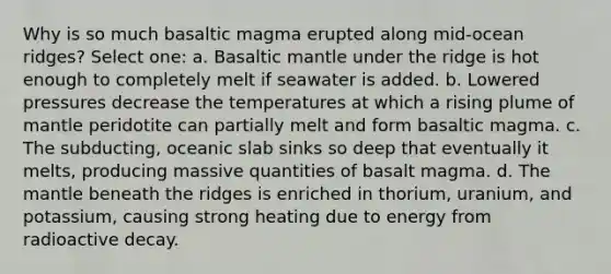 Why is so much basaltic magma erupted along mid-ocean ridges? Select one: a. Basaltic mantle under the ridge is hot enough to completely melt if seawater is added. b. Lowered pressures decrease the temperatures at which a rising plume of mantle peridotite can partially melt and form basaltic magma. c. The subducting, oceanic slab sinks so deep that eventually it melts, producing massive quantities of basalt magma. d. The mantle beneath the ridges is enriched in thorium, uranium, and potassium, causing strong heating due to energy from radioactive decay.