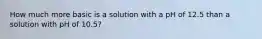 How much more basic is a solution with a pH of 12.5 than a solution with pH of 10.5?