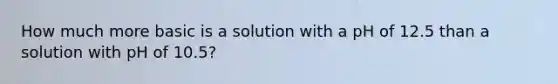 How much more basic is a solution with a pH of 12.5 than a solution with pH of 10.5?