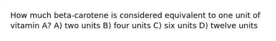 How much beta-carotene is considered equivalent to one unit of vitamin A? A) two units B) four units C) six units D) twelve units