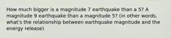 How much bigger is a magnitude 7 earthquake than a 5? A magnitude 9 earthquake than a magnitude 5? (in other words, what's the relationship between earthquake magnitude and the energy release)