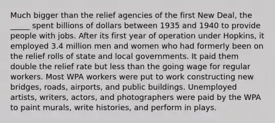 Much bigger than the relief agencies of the first New Deal, the _____ spent billions of dollars between 1935 and 1940 to provide people with jobs. After its first year of operation under Hopkins, it employed 3.4 million men and women who had formerly been on the relief rolls of state and local governments. It paid them double the relief rate but less than the going wage for regular workers. Most WPA workers were put to work constructing new bridges, roads, airports, and public buildings. Unemployed artists, writers, actors, and photographers were paid by the WPA to paint murals, write histories, and perform in plays.