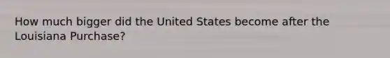 How much bigger did the United States become after the Louisiana Purchase?