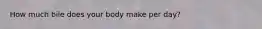 How much bile does your body make per day?