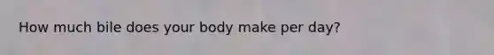 How much bile does your body make per day?