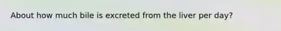 About how much bile is excreted from the liver per day?