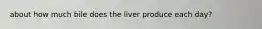 about how much bile does the liver produce each day?