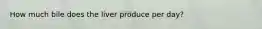 How much bile does the liver produce per day?