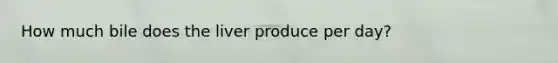 How much bile does the liver produce per day?