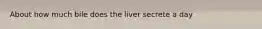 About how much bile does the liver secrete a day