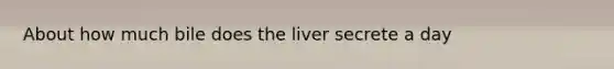 About how much bile does the liver secrete a day