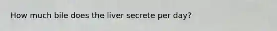 How much bile does the liver secrete per day?