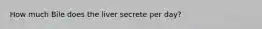 How much Bile does the liver secrete per day?