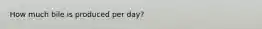 How much bile is produced per day?