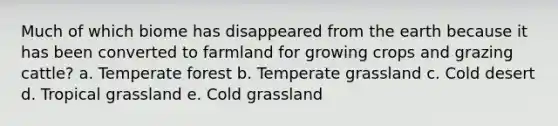 Much of which biome has disappeared from the earth because it has been converted to farmland for growing crops and grazing cattle? a. Temperate forest b. Temperate grassland c. Cold desert d. Tropical grassland e. Cold grassland