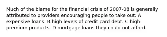 Much of the blame for the financial crisis of 2007-08 is generally attributed to providers encouraging people to take out: A expensive loans. B high levels of credit card debt. C high-premium products. D mortgage loans they could not afford.