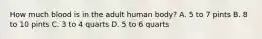 How much blood is in the adult human body? A. 5 to 7 pints B. 8 to 10 pints C. 3 to 4 quarts D. 5 to 6 quarts