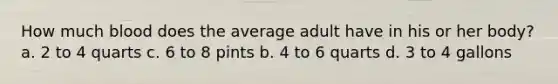 How much blood does the average adult have in his or her body? a. 2 to 4 quarts c. 6 to 8 pints b. 4 to 6 quarts d. 3 to 4 gallons