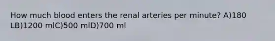 How much blood enters the renal arteries per minute? A)180 LB)1200 mlC)500 mlD)700 ml