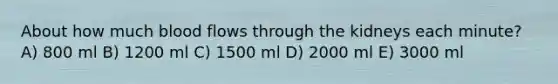 About how much blood flows through the kidneys each minute? A) 800 ml B) 1200 ml C) 1500 ml D) 2000 ml E) 3000 ml