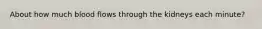 About how much blood flows through the kidneys each minute?