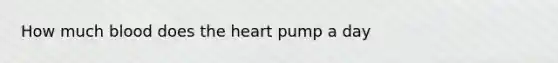 How much blood does the heart pump a day