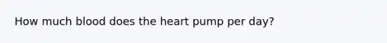 How much blood does the heart pump per day?