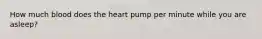 How much blood does the heart pump per minute while you are asleep?