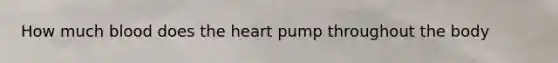 How much blood does the heart pump throughout the body