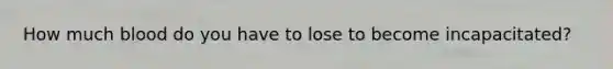 How much blood do you have to lose to become incapacitated?