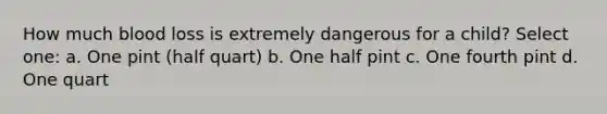 How much blood loss is extremely dangerous for a child? Select one: a. One pint (half quart) b. One half pint c. One fourth pint d. One quart