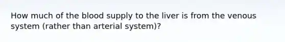 How much of the blood supply to the liver is from the venous system (rather than arterial system)?