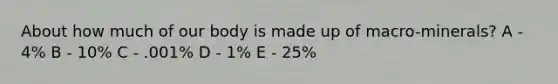 About how much of our body is made up of macro-minerals? A - 4% B - 10% C - .001% D - 1% E - 25%