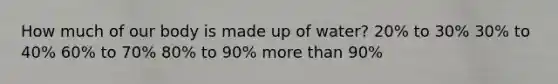 How much of our body is made up of water? 20% to 30% 30% to 40% 60% to 70% 80% to 90% more than 90%