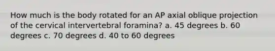 How much is the body rotated for an AP axial oblique projection of the cervical intervertebral foramina? a. 45 degrees b. 60 degrees c. 70 degrees d. 40 to 60 degrees