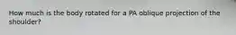 How much is the body rotated for a PA oblique projection of the shoulder?