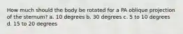 How much should the body be rotated for a PA oblique projection of the sternum? a. 10 degrees b. 30 degrees c. 5 to 10 degrees d. 15 to 20 degrees